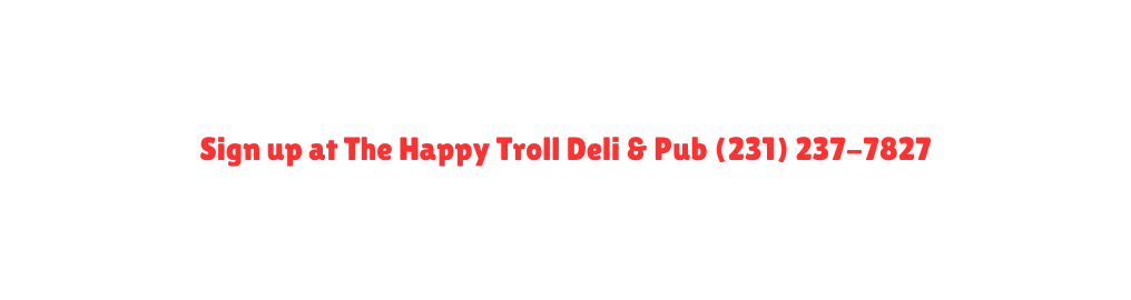 Sign up at The Happy Troll Deli Pub 231 237 7827